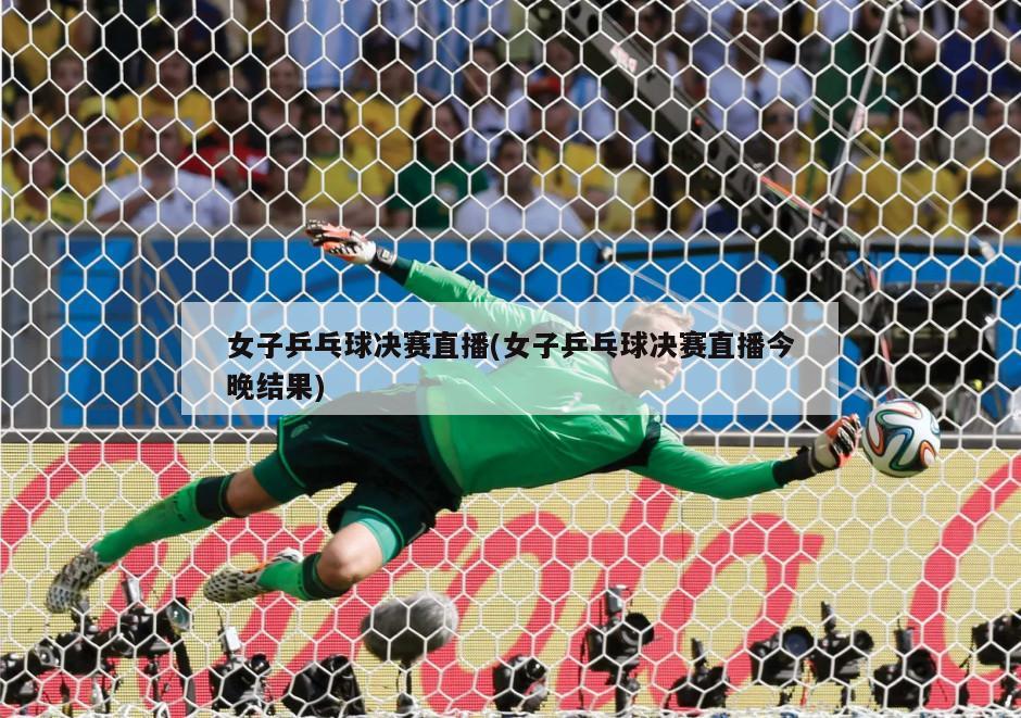 女子乒乓球决赛直播(女子乒乓球决赛直播今晚结果)