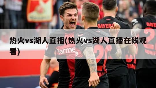 热火vs湖人直播(热火vs湖人直播在线观看)