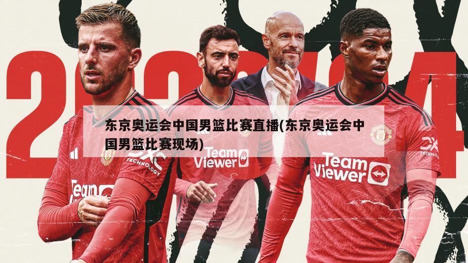 东京奥运会中国男篮比赛直播(东京奥运会中国男篮比赛现场)