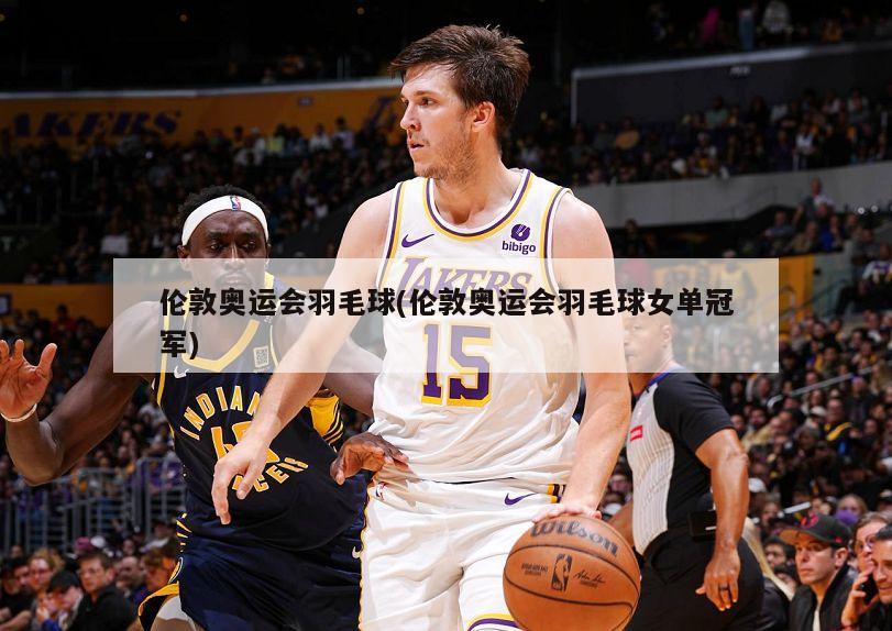 伦敦奥运会羽毛球(伦敦奥运会羽毛球女单冠军)