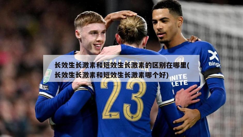长效生长激素和短效生长激素的区别在哪里(长效生长激素和短效生长激素哪个好)