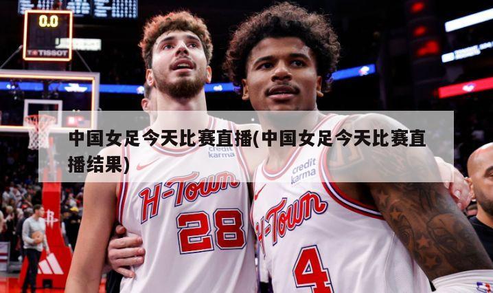 中国女足今天比赛直播(中国女足今天比赛直播结果)
