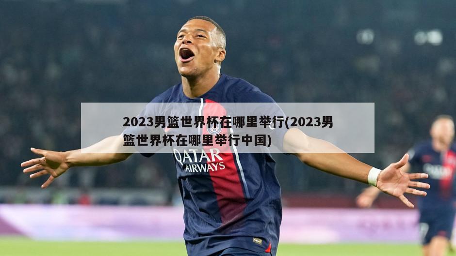 2023男篮世界杯在哪里举行(2023男篮世界杯在哪里举行中国)