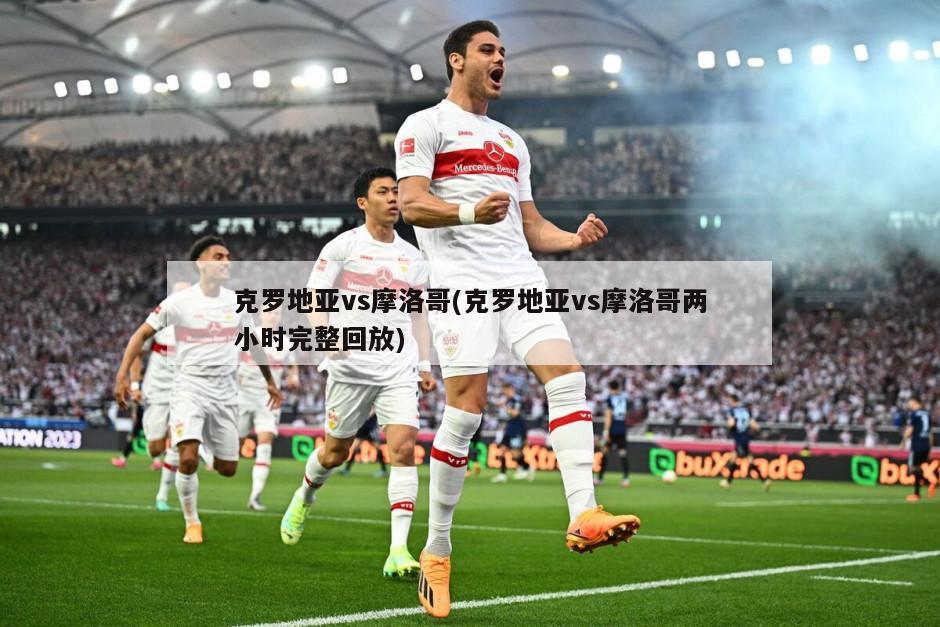 克罗地亚vs摩洛哥(克罗地亚vs摩洛哥两小时完整回放)