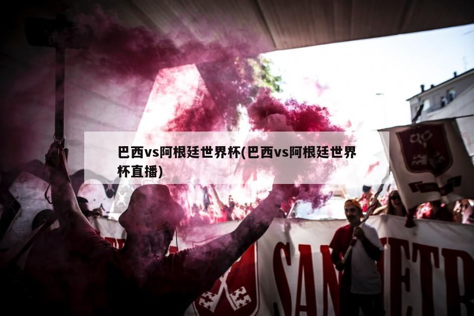 巴西vs阿根廷世界杯(巴西vs阿根廷世界杯直播)