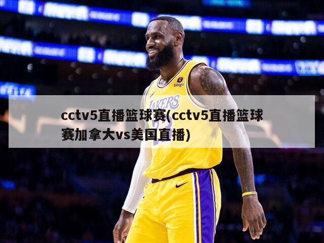cctv5直播篮球赛(cctv5直播篮球赛加拿大vs美国直播)