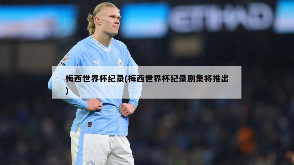 梅西世界杯纪录(梅西世界杯纪录剧集将推出)