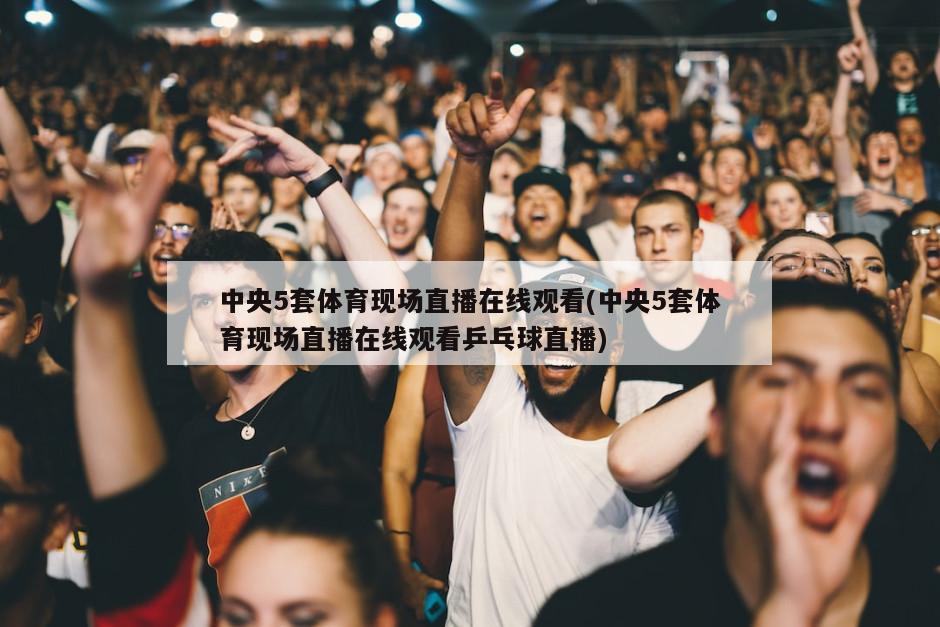 中央5套体育现场直播在线观看(中央5套体育现场直播在线观看乒乓球直播)