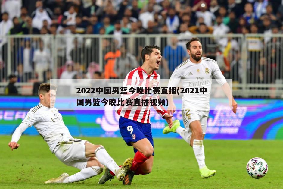 2022中国男篮今晚比赛直播(2021中国男篮今晚比赛直播视频)