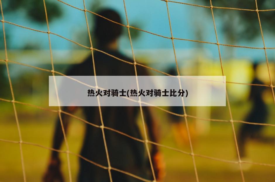 热火对骑士(热火对骑士比分)
