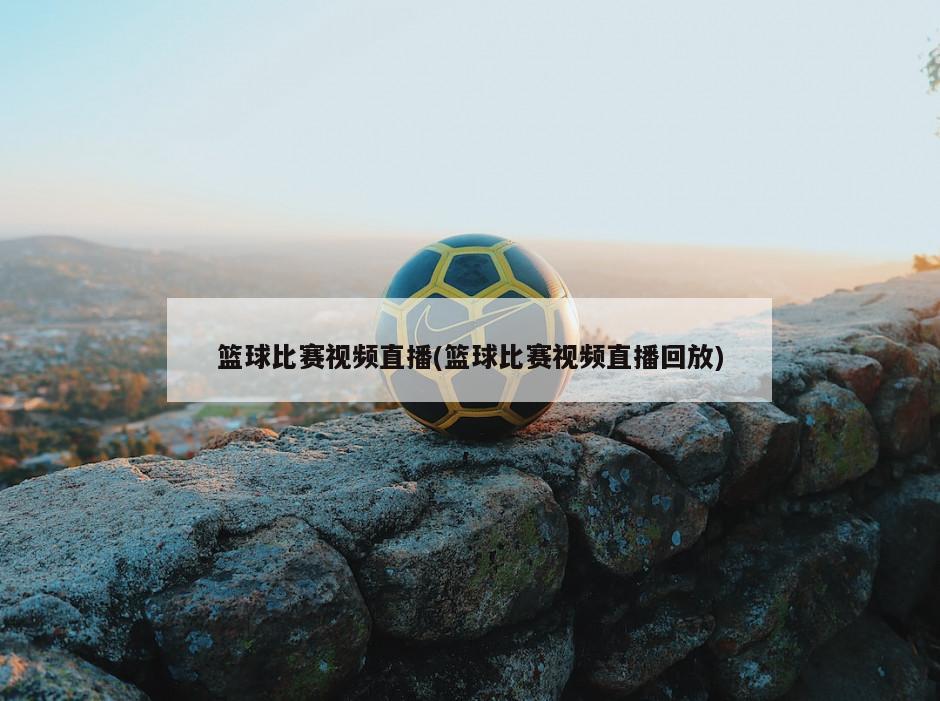 篮球比赛视频直播(篮球比赛视频直播回放)