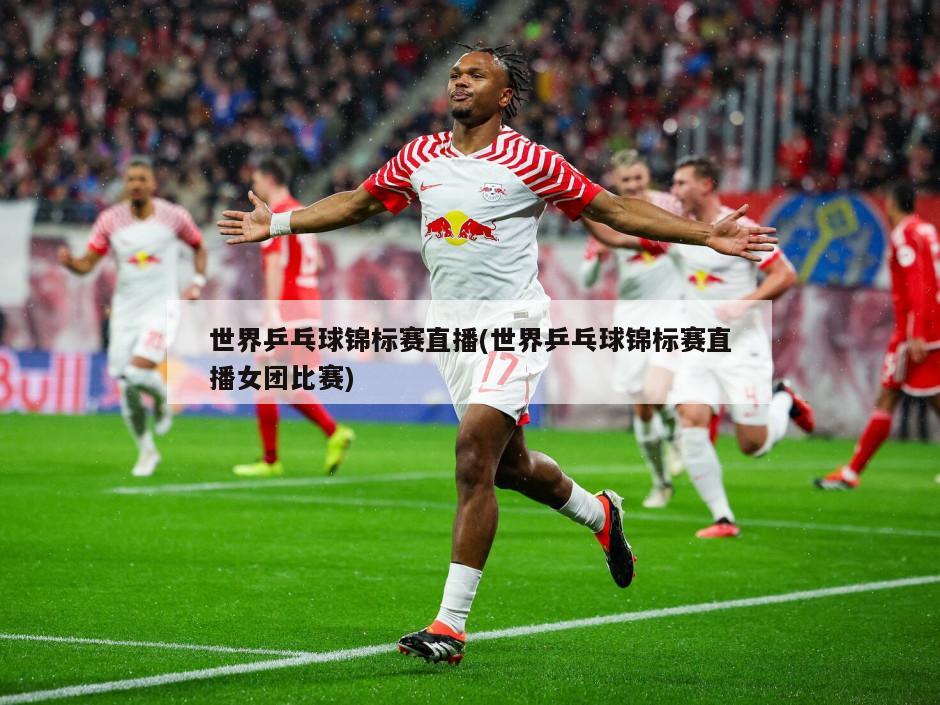 世界乒乓球锦标赛直播(世界乒乓球锦标赛直播女团比赛)