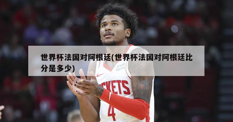 世界杯法国对阿根廷(世界杯法国对阿根廷比分是多少)