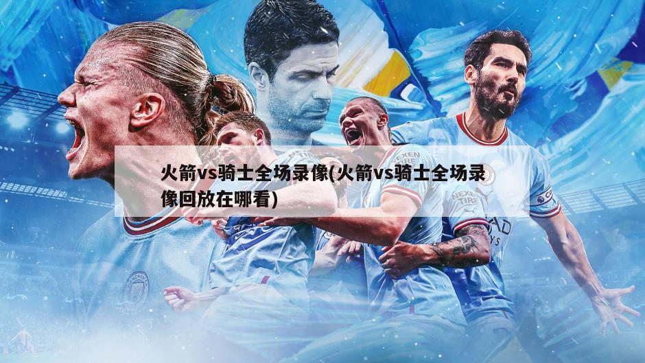 火箭vs骑士全场录像(火箭vs骑士全场录像回放在哪看)