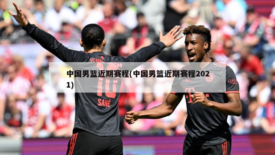 中国男篮近期赛程(中国男篮近期赛程2021)