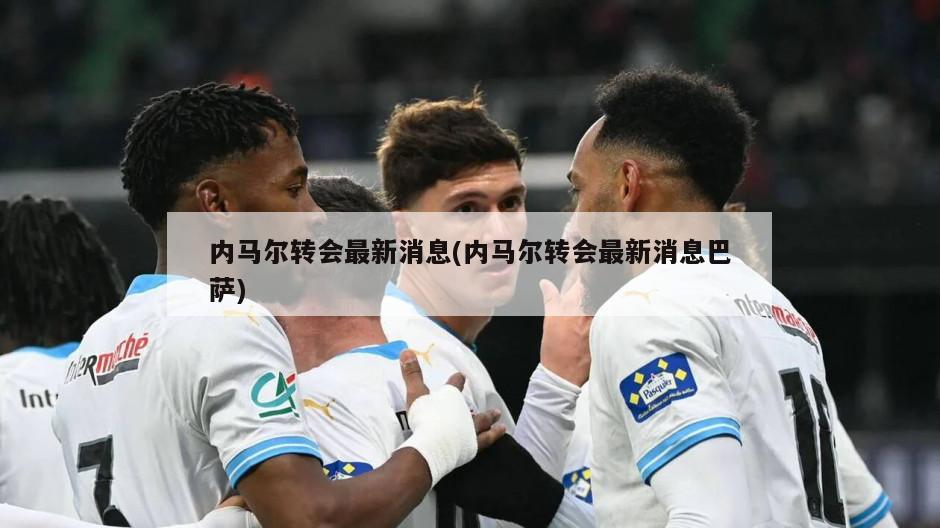 内马尔转会最新消息(内马尔转会最新消息巴萨)