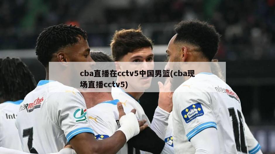 cba直播在cctv5中国男篮(cba现场直播cctv5)