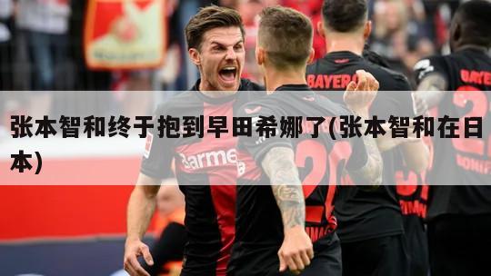 张本智和终于抱到早田希娜了(张本智和在日本)