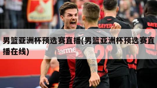 男篮亚洲杯预选赛直播(男篮亚洲杯预选赛直播在线)