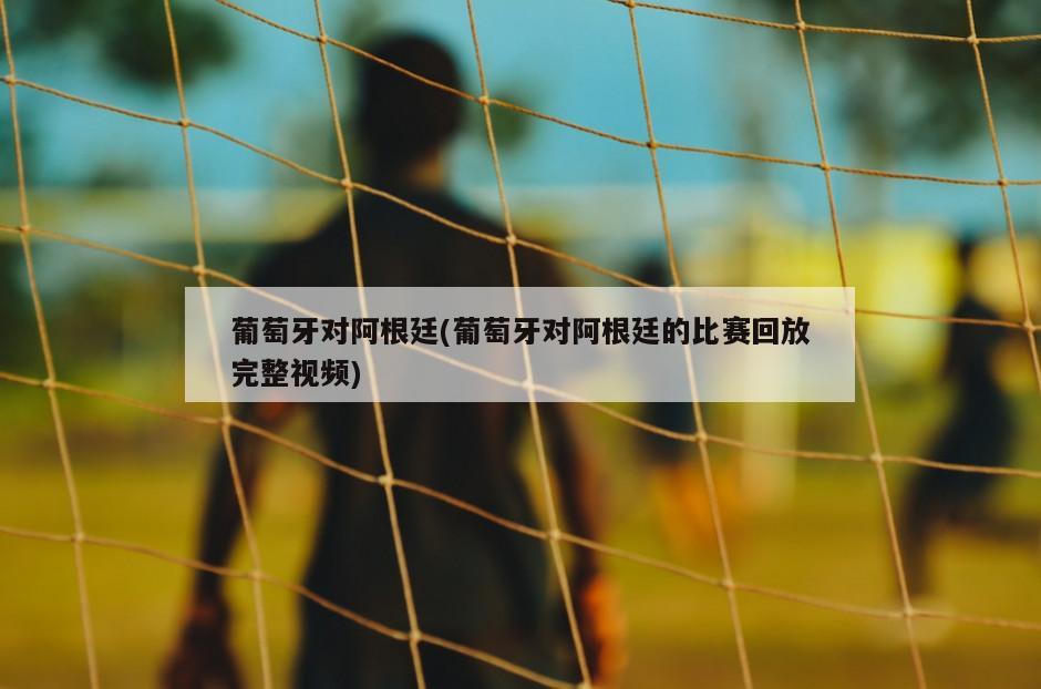 葡萄牙对阿根廷(葡萄牙对阿根廷的比赛回放完整视频)