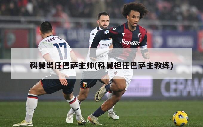科曼出任巴萨主帅(科曼担任巴萨主教练)