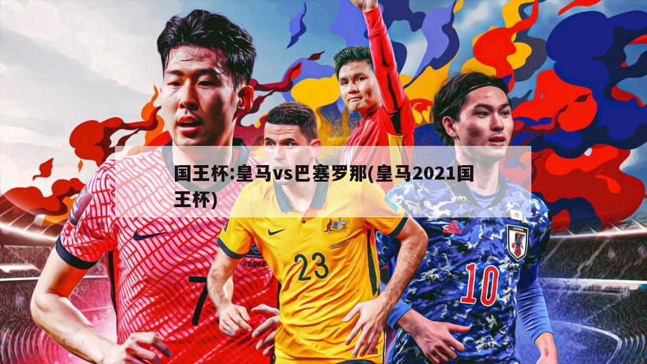 国王杯:皇马vs巴塞罗那(皇马2021国王杯)