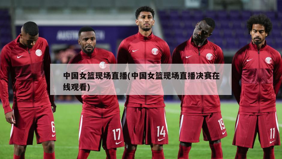 中国女篮现场直播(中国女篮现场直播决赛在线观看)