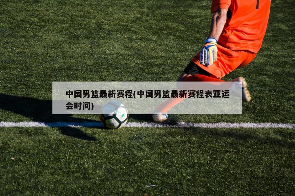 中国男篮最新赛程(中国男篮最新赛程表亚运会时间)