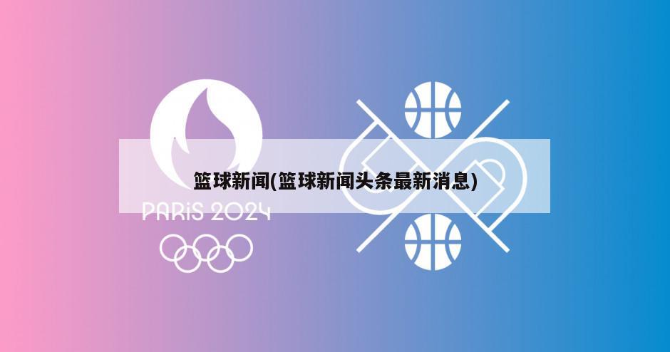 篮球新闻(篮球新闻头条最新消息)