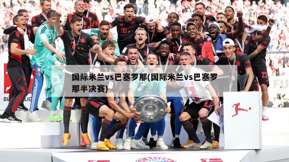 国际米兰vs巴塞罗那(国际米兰vs巴塞罗那半决赛)