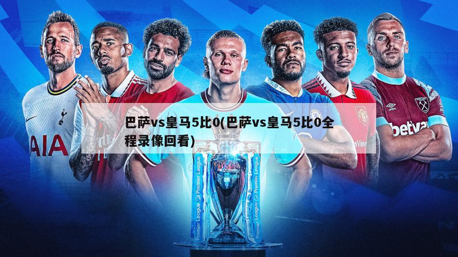 巴萨vs皇马5比0(巴萨vs皇马5比0全程录像回看)
